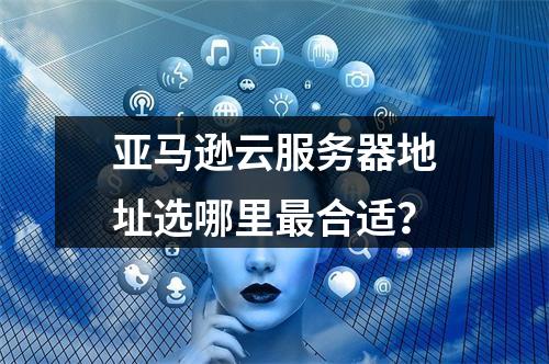 亚马逊云服务器地址选哪里最合适？