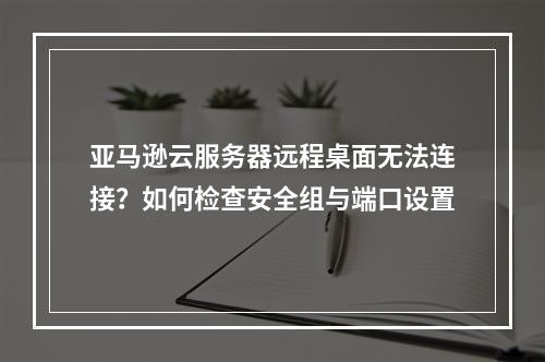 亚马逊云服务器远程桌面无法连接？如何检查安全组与端口设置
