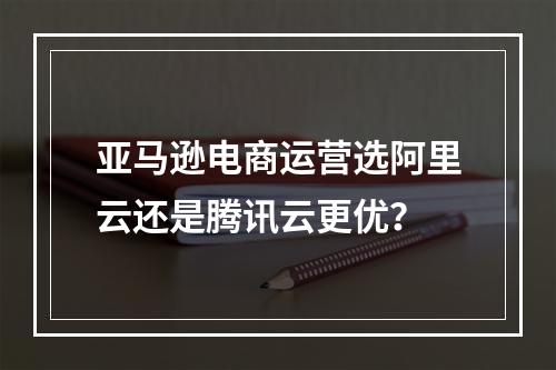 亚马逊电商运营选阿里云还是腾讯云更优？
