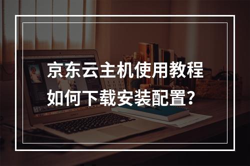 京东云主机使用教程如何下载安装配置？