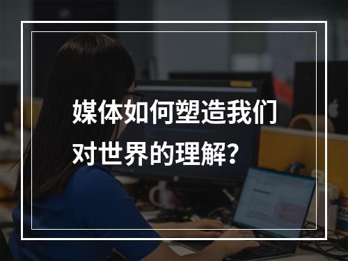 媒体如何塑造我们对世界的理解?