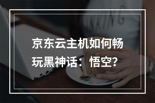 京东云主机如何畅玩黑神话：悟空？