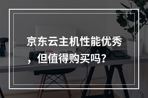 京东云主机性能优秀，但值得购买吗？