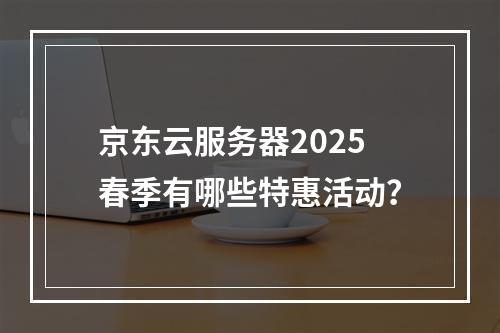 京东云服务器2025春季有哪些特惠活动？