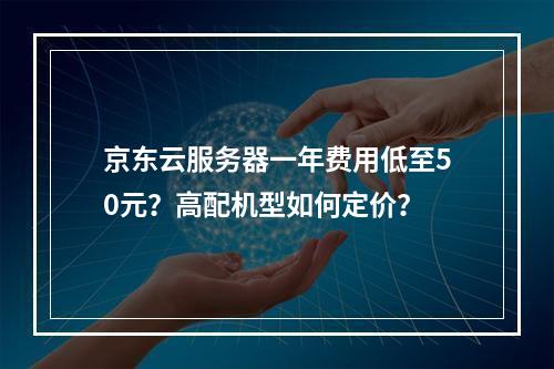 京东云服务器一年费用低至50元？高配机型如何定价？