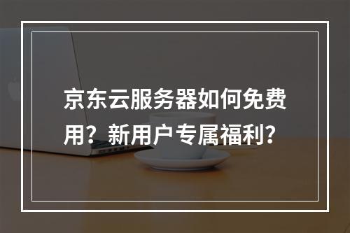 京东云服务器如何免费用？新用户专属福利？