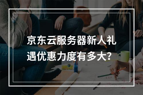 京东云服务器新人礼遇优惠力度有多大？