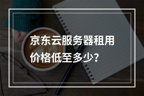 京东云服务器租用价格低至多少？