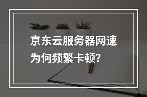 京东云服务器网速为何频繁卡顿？