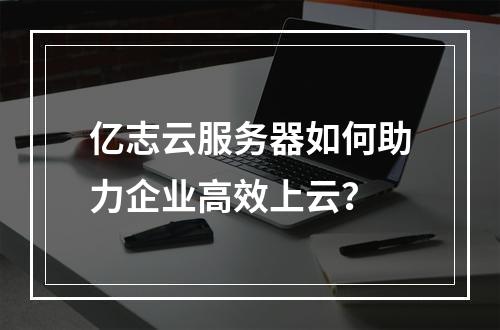 亿志云服务器如何助力企业高效上云？