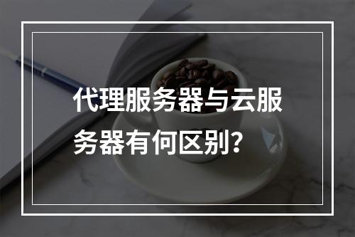 代理服务器与云服务器有何区别？