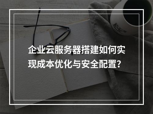 企业云服务器搭建如何实现成本优化与安全配置？