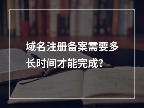 域名注册备案需要多长时间才能完成?