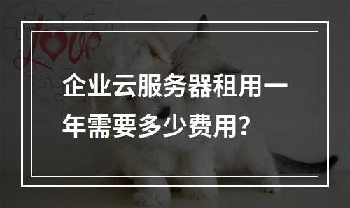企业云服务器租用一年需要多少费用？