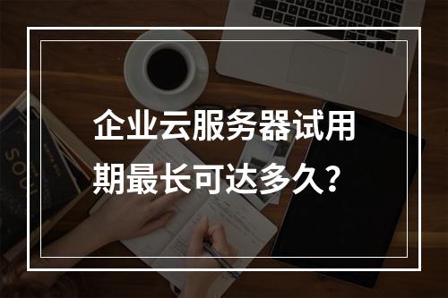 企业云服务器试用期最长可达多久？