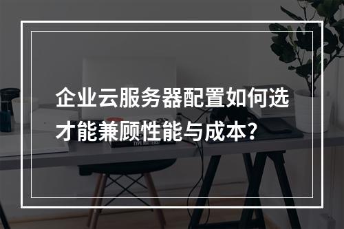 企业云服务器配置如何选才能兼顾性能与成本？