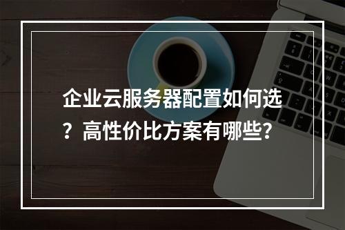 企业云服务器配置如何选？高性价比方案有哪些？