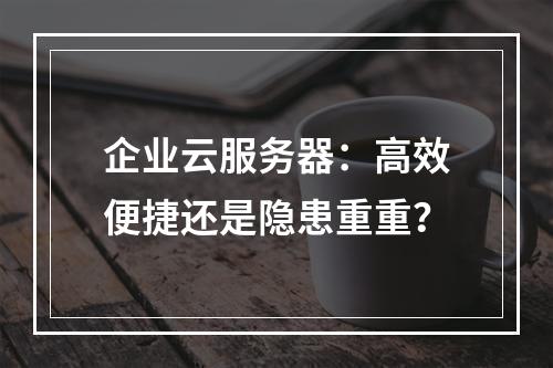 企业云服务器：高效便捷还是隐患重重？