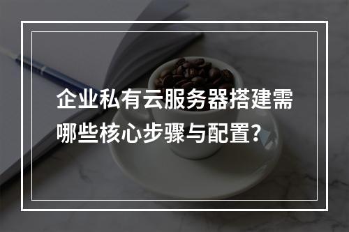 企业私有云服务器搭建需哪些核心步骤与配置？