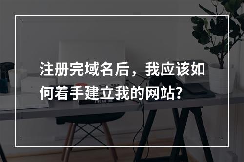注册完域名后,我应该如何着手建立我的网站?