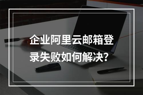 企业阿里云邮箱登录失败如何解决？