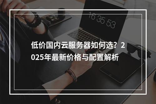 低价国内云服务器如何选？2025年最新价格与配置解析