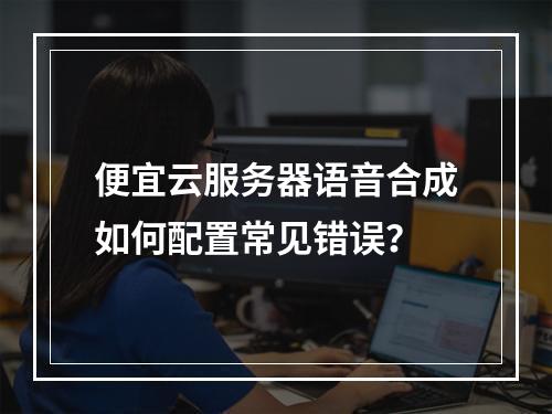 便宜云服务器语音合成如何配置常见错误？
