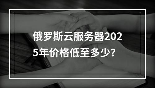 俄罗斯云服务器2025年价格低至多少？