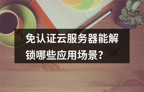 免认证云服务器能解锁哪些应用场景？