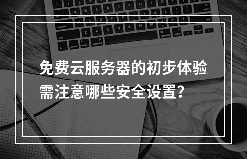 免费云服务器的初步体验需注意哪些安全设置？