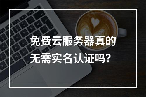 免费云服务器真的无需实名认证吗？