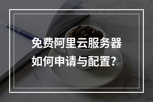 免费阿里云服务器如何申请与配置？