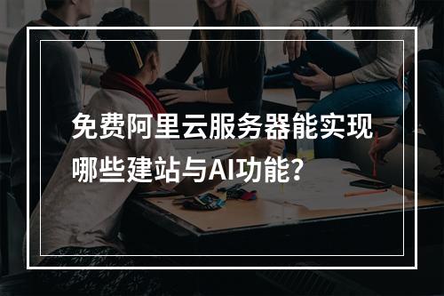 免费阿里云服务器能实现哪些建站与AI功能？