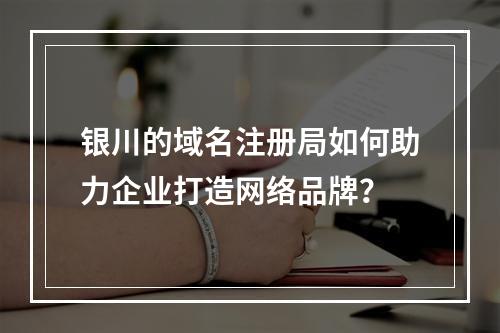 银川的域名注册局如何助力企业打造网络品牌?