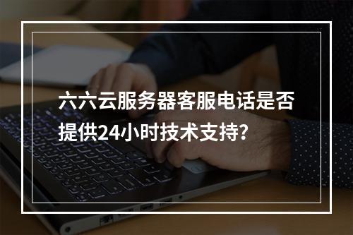 六六云服务器客服电话是否提供24小时技术支持？
