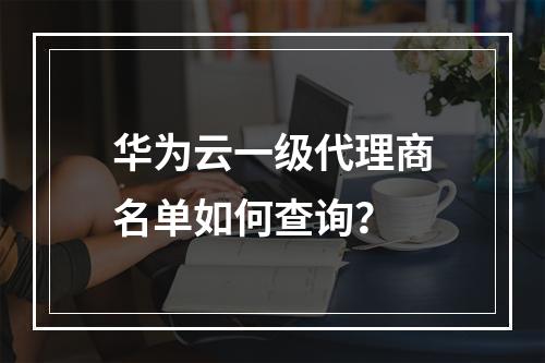 华为云一级代理商名单如何查询？