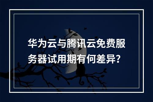 华为云与腾讯云免费服务器试用期有何差异？