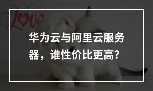 华为云与阿里云服务器，谁性价比更高？