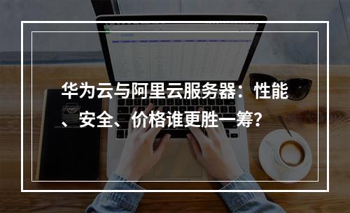 华为云与阿里云服务器：性能、安全、价格谁更胜一筹？