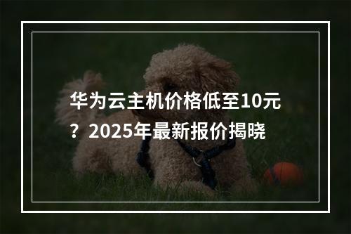 华为云主机价格低至10元？2025年最新报价揭晓