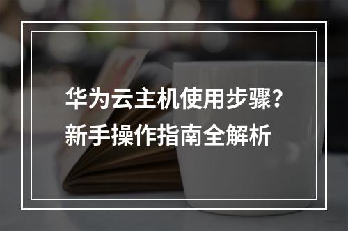 华为云主机使用步骤？新手操作指南全解析