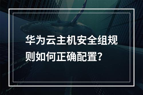 华为云主机安全组规则如何正确配置？