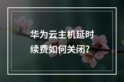 华为云主机延时续费如何关闭？