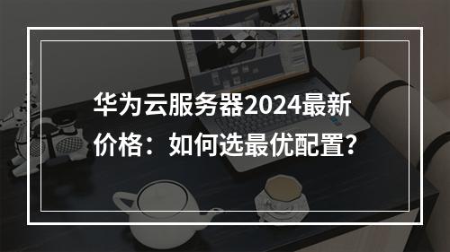 华为云服务器2024最新价格：如何选最优配置？