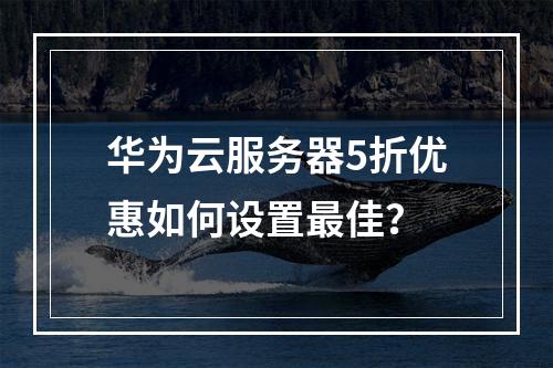 华为云服务器5折优惠如何设置最佳？
