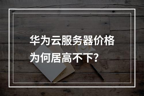 华为云服务器价格为何居高不下？