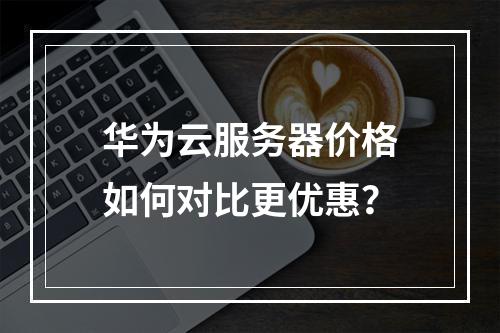 华为云服务器价格如何对比更优惠？