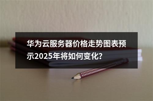 华为云服务器价格走势图表预示2025年将如何变化？