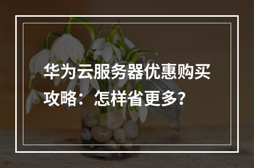 华为云服务器优惠购买攻略：怎样省更多？