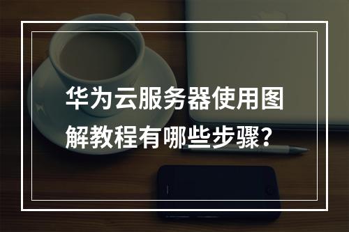 华为云服务器使用图解教程有哪些步骤？